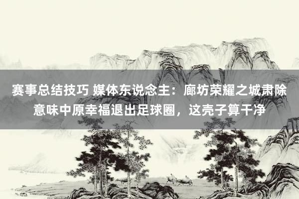 赛事总结技巧 媒体东说念主：廊坊荣耀之城肃除意味中原幸福退出足球圈，这壳子算干净