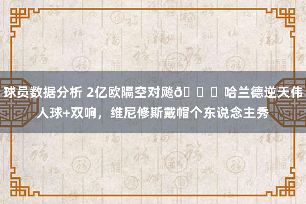 球员数据分析 2亿欧隔空对飚😏哈兰德逆天伟人球+双响，维尼修斯戴帽个东说念主秀