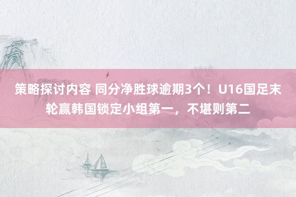 策略探讨内容 同分净胜球逾期3个！U16国足末轮赢韩国锁定小组第一，不堪则第二