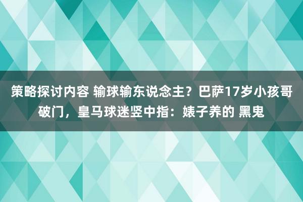 策略探讨内容 输球输东说念主？巴萨17岁小孩哥破门，皇马球迷竖中指：婊子养的 黑鬼