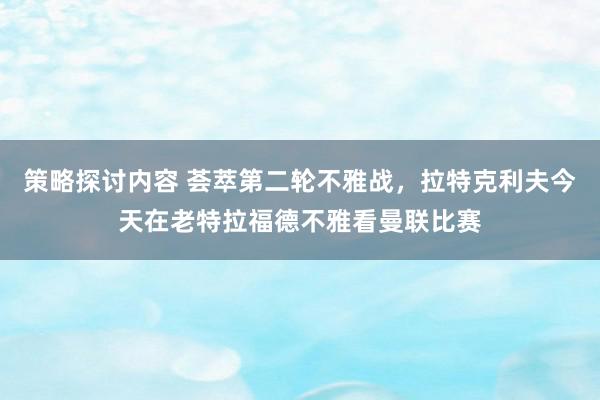 策略探讨内容 荟萃第二轮不雅战，拉特克利夫今天在老特拉福德不雅看曼联比赛