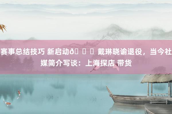 赛事总结技巧 新启动👋戴琳晓谕退役，当今社媒简介写谈：上海探店 带货