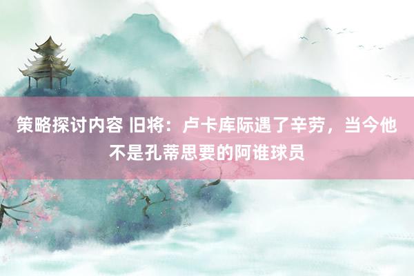 策略探讨内容 旧将：卢卡库际遇了辛劳，当今他不是孔蒂思要的阿谁球员