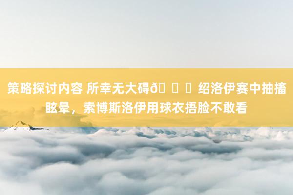 策略探讨内容 所幸无大碍🙏绍洛伊赛中抽搐眩晕，索博斯洛伊用球衣捂脸不敢看