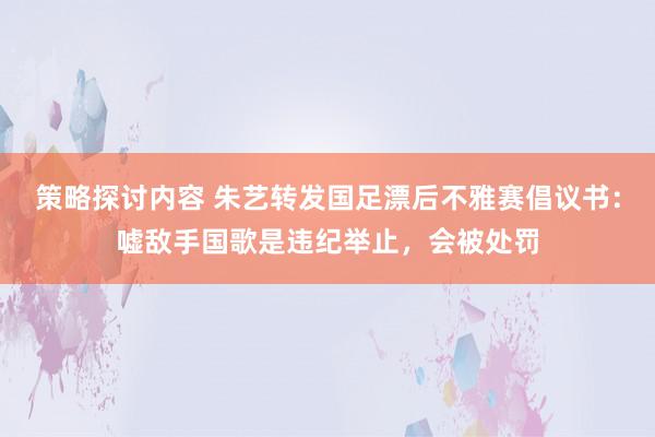 策略探讨内容 朱艺转发国足漂后不雅赛倡议书：嘘敌手国歌是违纪举止，会被处罚