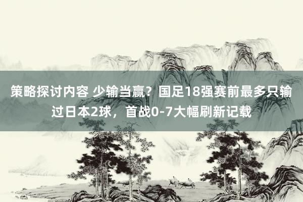 策略探讨内容 少输当赢？国足18强赛前最多只输过日本2球，首战0-7大幅刷新记载