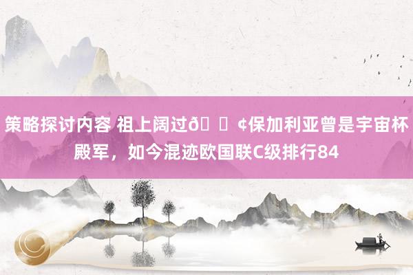 策略探讨内容 祖上阔过😢保加利亚曾是宇宙杯殿军，如今混迹欧国联C级排行84