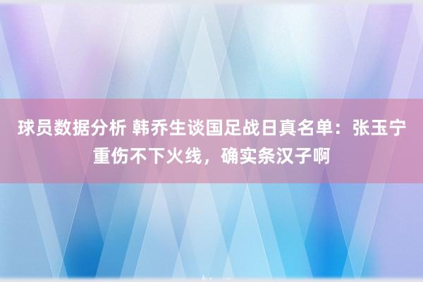 球员数据分析 韩乔生谈国足战日真名单：张玉宁重伤不下火线，确实条汉子啊