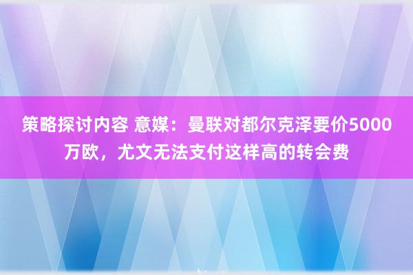 策略探讨内容 意媒：曼联对都尔克泽要价5000万欧，尤文无法支付这样高的转会费