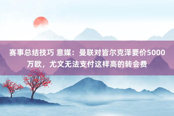 赛事总结技巧 意媒：曼联对皆尔克泽要价5000万欧，尤文无法支付这样高的转会费