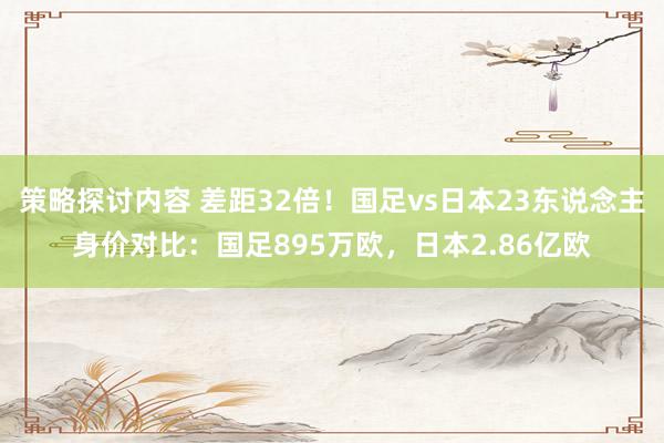 策略探讨内容 差距32倍！国足vs日本23东说念主身价对比：国足895万欧，日本2.86亿欧