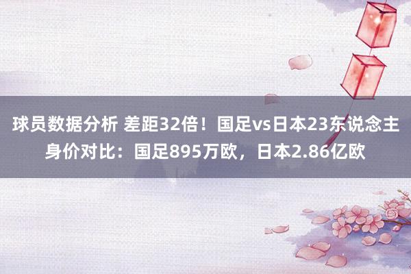 球员数据分析 差距32倍！国足vs日本23东说念主身价对比：国足895万欧，日本2.86亿欧