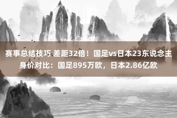 赛事总结技巧 差距32倍！国足vs日本23东说念主身价对比：国足895万欧，日本2.86亿欧