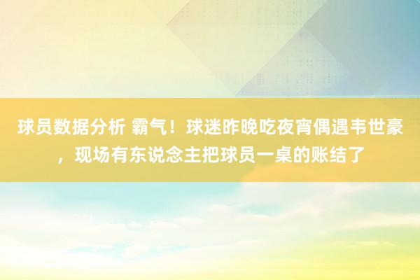 球员数据分析 霸气！球迷昨晚吃夜宵偶遇韦世豪，现场有东说念主把球员一桌的账结了