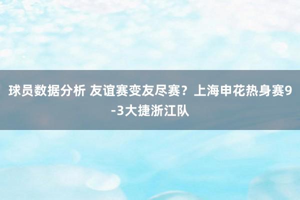 球员数据分析 友谊赛变友尽赛？上海申花热身赛9-3大捷浙江队