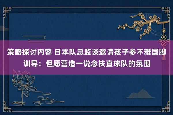 策略探讨内容 日本队总监谈邀请孩子参不雅国脚训导：但愿营造一说念扶直球队的氛围