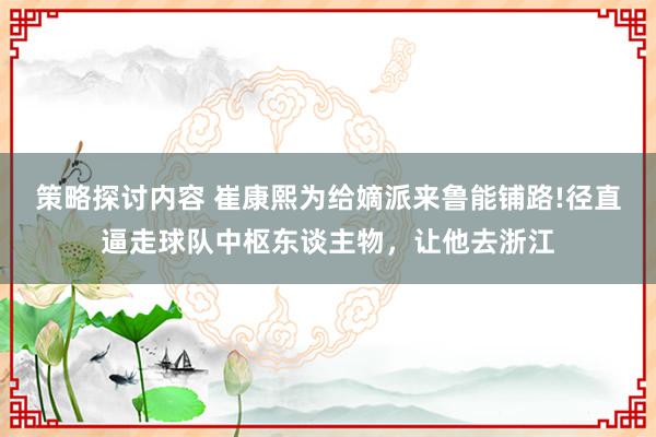 策略探讨内容 崔康熙为给嫡派来鲁能铺路!径直逼走球队中枢东谈主物，让他去浙江