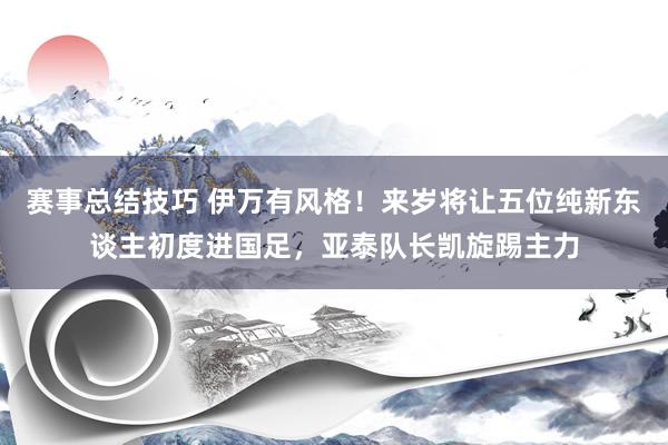 赛事总结技巧 伊万有风格！来岁将让五位纯新东谈主初度进国足，亚泰队长凯旋踢主力