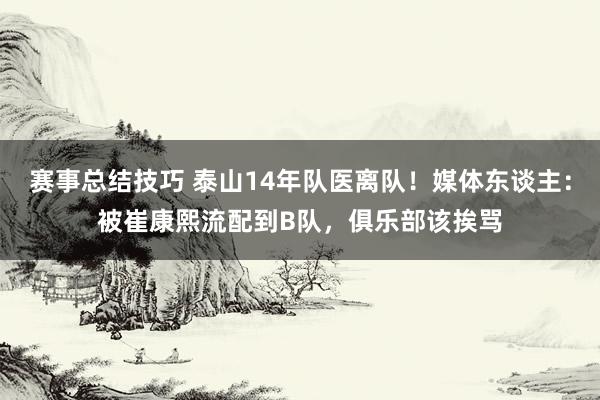 赛事总结技巧 泰山14年队医离队！媒体东谈主：被崔康熙流配到B队，俱乐部该挨骂