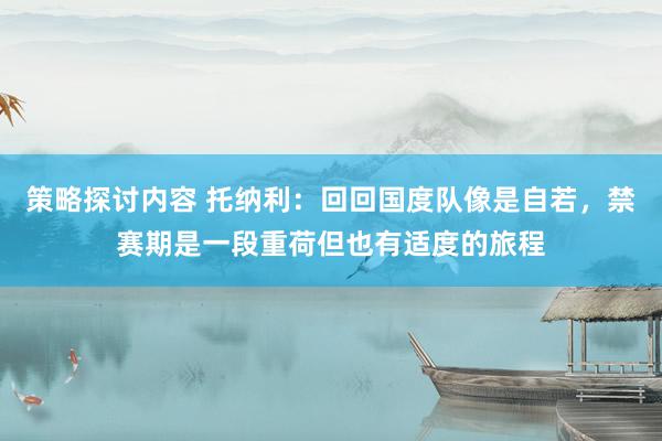 策略探讨内容 托纳利：回回国度队像是自若，禁赛期是一段重荷但也有适度的旅程