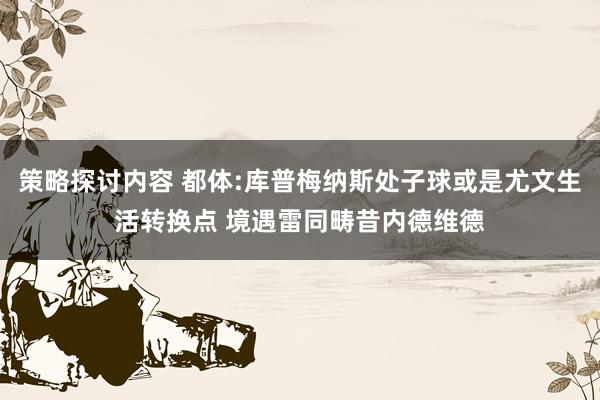 策略探讨内容 都体:库普梅纳斯处子球或是尤文生活转换点 境遇雷同畴昔内德维德