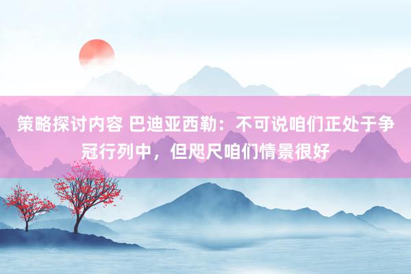 策略探讨内容 巴迪亚西勒：不可说咱们正处于争冠行列中，但咫尺咱们情景很好