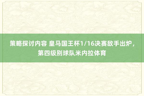 策略探讨内容 皇马国王杯1/16决赛敌手出炉，第四级别球队米内拉体育