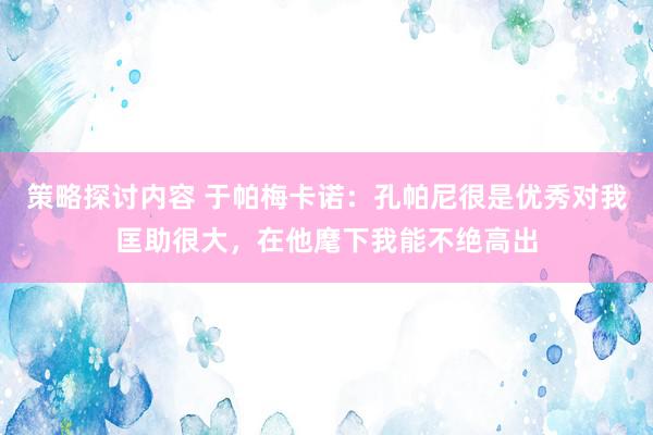 策略探讨内容 于帕梅卡诺：孔帕尼很是优秀对我匡助很大，在他麾下我能不绝高出