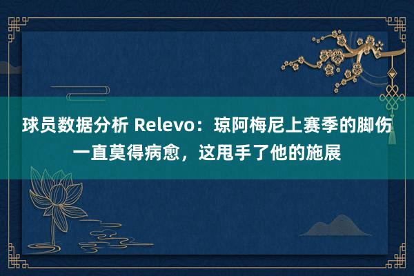 球员数据分析 Relevo：琼阿梅尼上赛季的脚伤一直莫得病愈，这甩手了他的施展