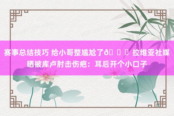 赛事总结技巧 给小哥整尴尬了😅拉维亚社媒晒被库卢肘击伤疤：耳后开个小口子