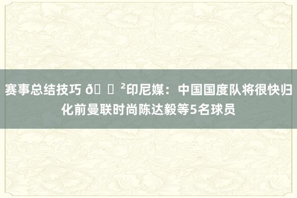 赛事总结技巧 😲印尼媒：中国国度队将很快归化前曼联时尚陈达毅等5名球员