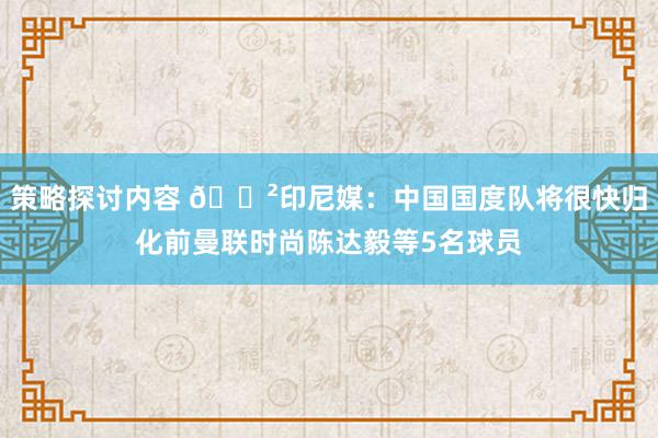 策略探讨内容 😲印尼媒：中国国度队将很快归化前曼联时尚陈达毅等5名球员