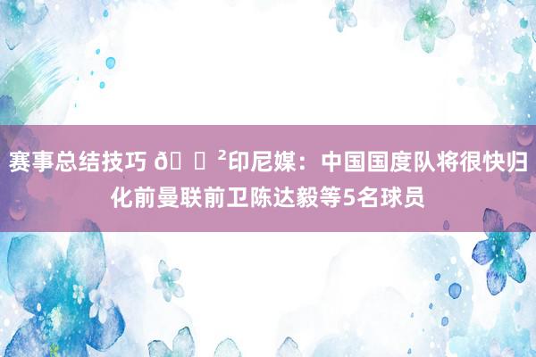 赛事总结技巧 😲印尼媒：中国国度队将很快归化前曼联前卫陈达毅等5名球员