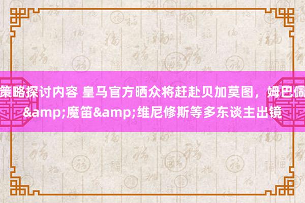 策略探讨内容 皇马官方晒众将赶赴贝加莫图，姆巴佩&魔笛&维尼修斯等多东谈主出镜