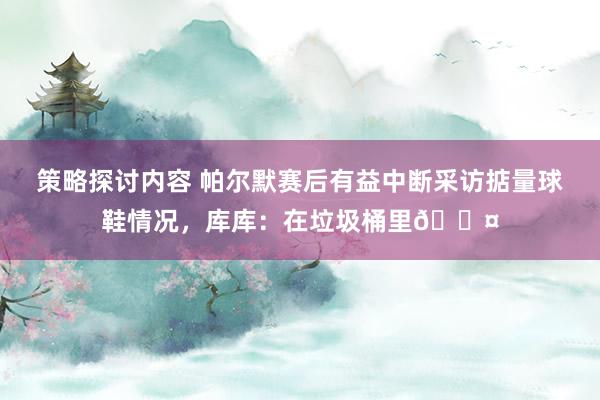 策略探讨内容 帕尔默赛后有益中断采访掂量球鞋情况，库库：在垃圾桶里😤