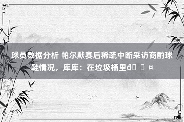 球员数据分析 帕尔默赛后稀疏中断采访商酌球鞋情况，库库：在垃圾桶里😤