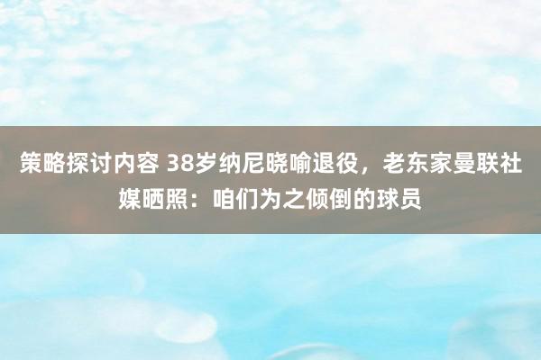 策略探讨内容 38岁纳尼晓喻退役，老东家曼联社媒晒照：咱们为之倾倒的球员