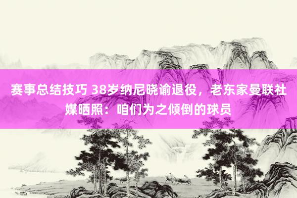 赛事总结技巧 38岁纳尼晓谕退役，老东家曼联社媒晒照：咱们为之倾倒的球员