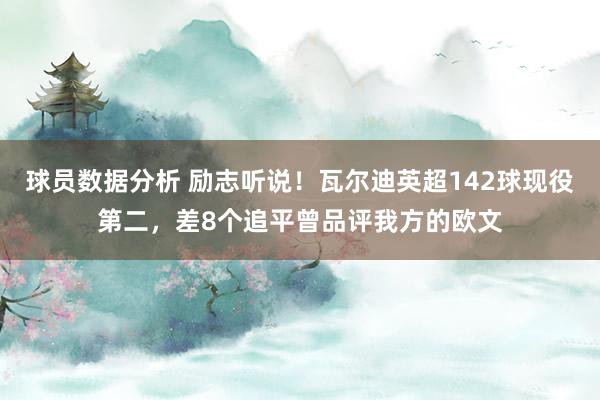 球员数据分析 励志听说！瓦尔迪英超142球现役第二，差8个追平曾品评我方的欧文