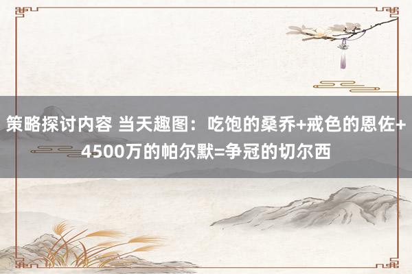 策略探讨内容 当天趣图：吃饱的桑乔+戒色的恩佐+4500万的帕尔默=争冠的切尔西