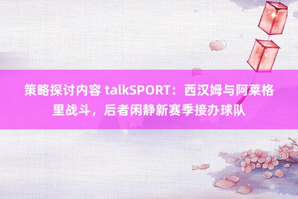 策略探讨内容 talkSPORT：西汉姆与阿莱格里战斗，后者闲静新赛季接办球队