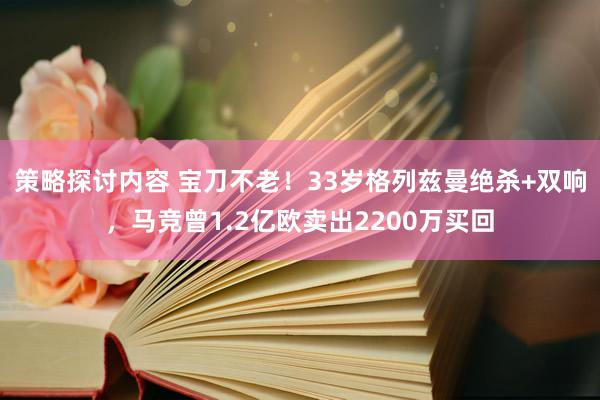 策略探讨内容 宝刀不老！33岁格列兹曼绝杀+双响，马竞曾1.2亿欧卖出2200万