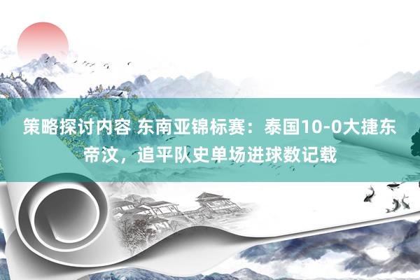 策略探讨内容 东南亚锦标赛：泰国10-0大捷东帝汶，追平队史单场进球数记载