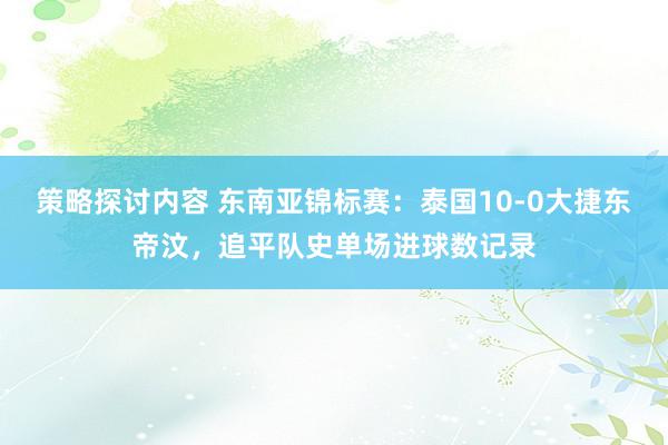 策略探讨内容 东南亚锦标赛：泰国10-0大捷东帝汶，追平队史单场进球数记录