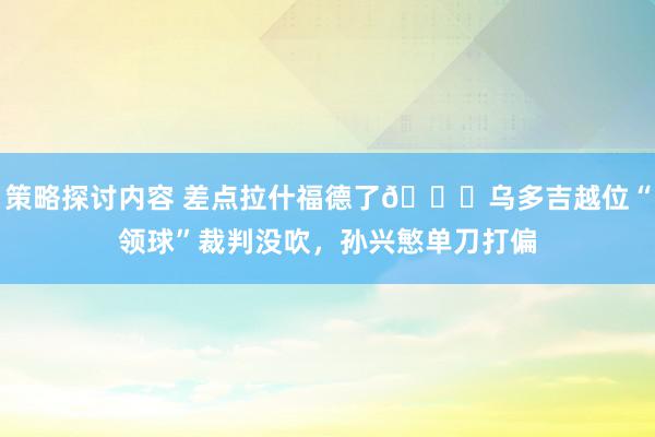 策略探讨内容 差点拉什福德了😅乌多吉越位“领球”裁判没吹，孙兴慜单刀打偏