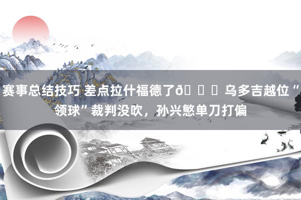 赛事总结技巧 差点拉什福德了😅乌多吉越位“领球”裁判没吹，孙兴慜单刀打偏