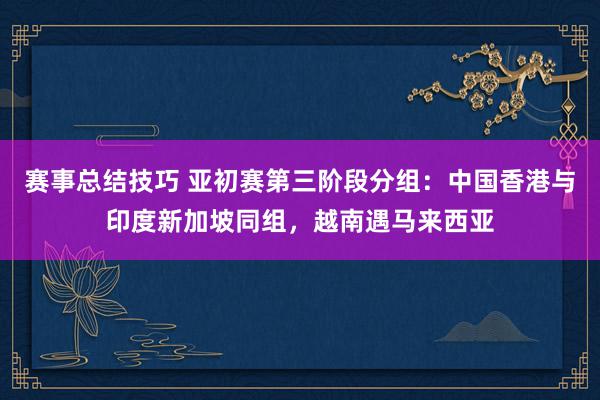 赛事总结技巧 亚初赛第三阶段分组：中国香港与印度新加坡同组，越南遇马来西亚