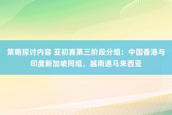 策略探讨内容 亚初赛第三阶段分组：中国香港与印度新加坡同组，越南遇马来西亚