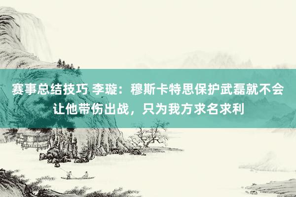 赛事总结技巧 李璇：穆斯卡特思保护武磊就不会让他带伤出战，只为我方求名求利