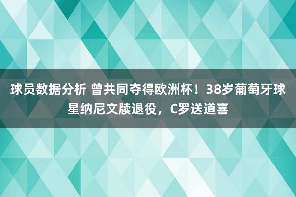 球员数据分析 曾共同夺得欧洲杯！38岁葡萄牙球星纳尼文牍退役，C罗送道喜